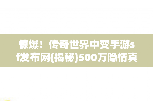 惊爆!传奇世界中变手游sf发布网{揭秘}500万隐情真相 惊爆!传奇世界中变手游sf发布网{揭秘}500万隐情真相