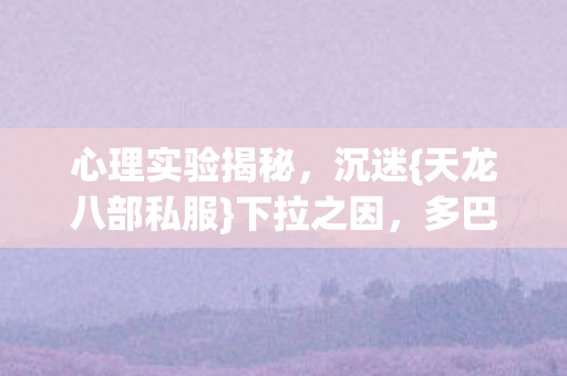 心理实验揭秘，沉迷{天龙八部私服}下拉之因，多巴胺陷阱太可怕