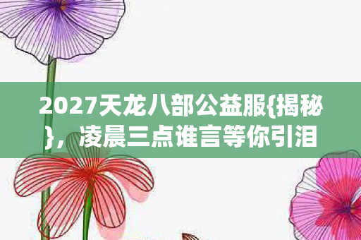 2027天龙八部公益服{揭秘},凌晨三点谁言等你引泪目 2027天龙八部公益服{揭秘},凌晨三点谁言等你引泪目