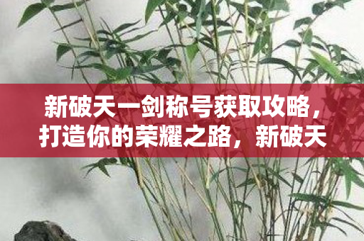 新破天一剑称号获取攻略,打造你的荣耀之路,新破天一剑,打造荣耀之路,解锁称号攻略 新破天一剑称号获取攻略,打造你的荣耀之路,新破天一剑,打造荣耀之路,解锁称号攻略