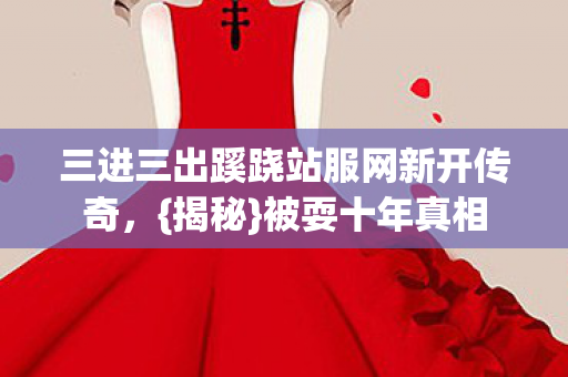 三进三出蹊跷站服网新开传奇,{揭秘}被耍十年真相 三进三出蹊跷站服网新开传奇,{揭秘}被耍十年真相
