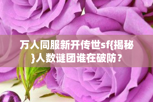 万人同服新开传世sf{揭秘}人数谜团谁在破防? 万人同服新开传世sf{揭秘}人数谜团谁在破防?