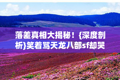 落差真相大揭秘！{深度剖析}笑着骂天龙八部sf却哭了