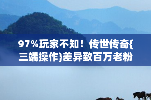 97%玩家不知！传世传奇{三端操作}差异致百万老粉破防