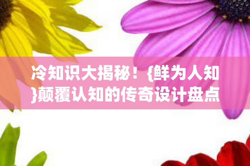 冷知识大揭秘！{鲜为人知}颠覆认知的传奇设计盘点