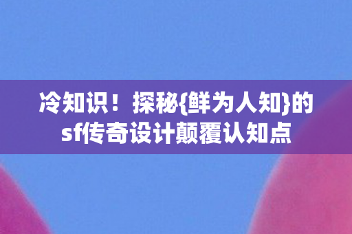 冷知识！探秘{鲜为人知}的sf传奇设计颠覆认知点
