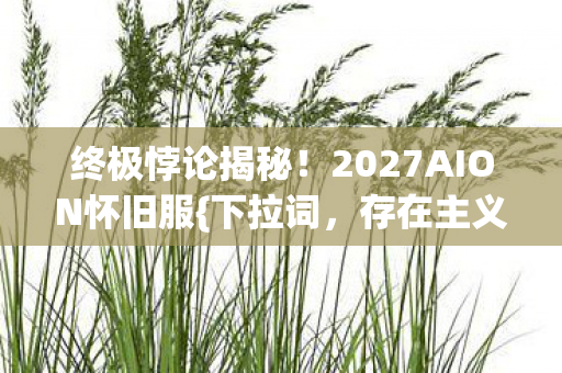 终极悖论揭秘!2027AION怀旧服{下拉词,存在主义}核弹来袭 终极悖论揭秘!2027AION怀旧服{下拉词,存在主义}核弹来袭