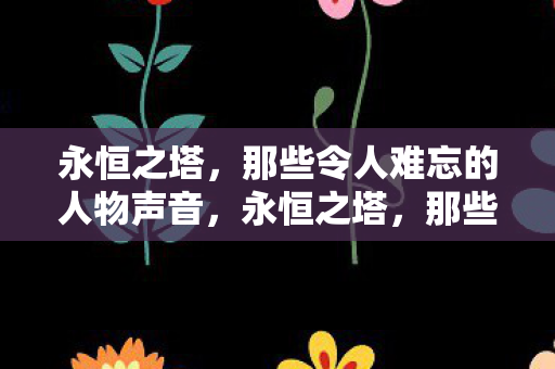 永恒之塔,那些令人难忘的人物声音,永恒之塔,那些令人难以忘怀的角色之声 永恒之塔,那些令人难忘的人物声音,永恒之塔,那些令人难以忘怀的角色之声