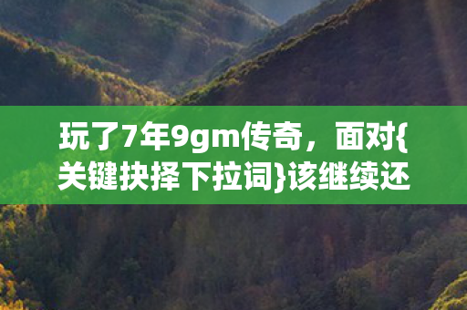 玩了7年9gm传奇,面对{关键抉择下拉词}该继续还是放手? 玩了7年9gm传奇,面对{关键抉择下拉词}该继续还是放手?