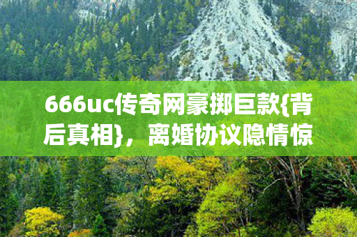666uc传奇网豪掷巨款{背后真相},离婚协议隐情惊爆 666uc传奇网豪掷巨款{背后真相},离婚协议隐情惊爆