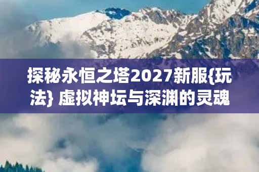 探秘永恒之塔2027新服{玩法} 虚拟神坛与深渊的灵魂震颤 探秘永恒之塔2027新服{玩法} 虚拟神坛与深渊的灵魂震颤