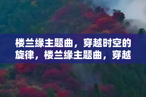 楼兰缘主题曲,穿越时空的旋律,楼兰缘主题曲,穿越时空的旋律 楼兰缘主题曲,穿越时空的旋律,楼兰缘主题曲,穿越时空的旋律