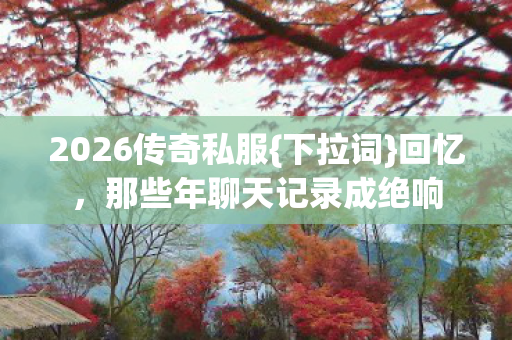 2026传奇私服{下拉词}回忆，那些年聊天记录成绝响