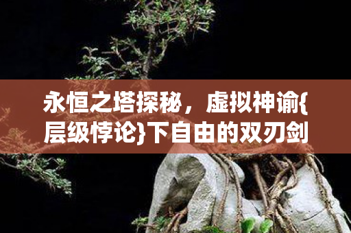 永恒之塔探秘,虚拟神谕{层级悖论}下自由的双刃剑 永恒之塔探秘,虚拟神谕{层级悖论}下自由的双刃剑