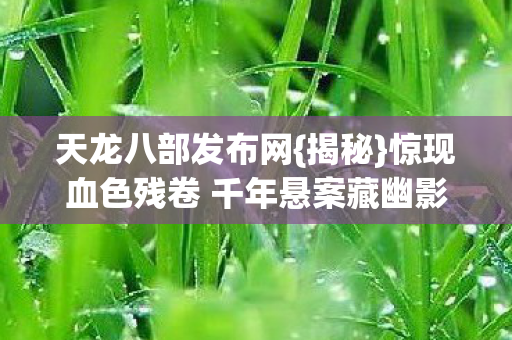 天龙八部发布网{揭秘}惊现血色残卷 千年悬案藏幽影 天龙八部发布网{揭秘}惊现血色残卷 千年悬案藏幽影