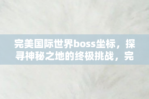 完美国际世界boss坐标，探寻神秘之地的终极挑战，完美国际世界boss坐标，终极挑战的神秘之地