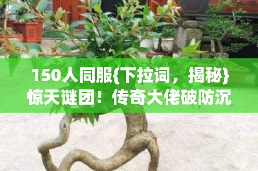 150人同服{下拉词，揭秘}惊天谜团！传奇大佬破防沉默真相