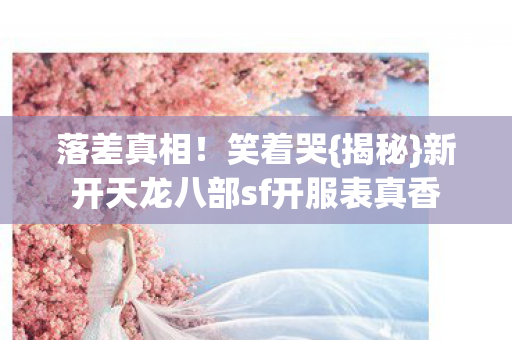落差真相!笑着哭{揭秘}新开天龙八部sf开服表真香 落差真相!笑着哭{揭秘}新开天龙八部sf开服表真香