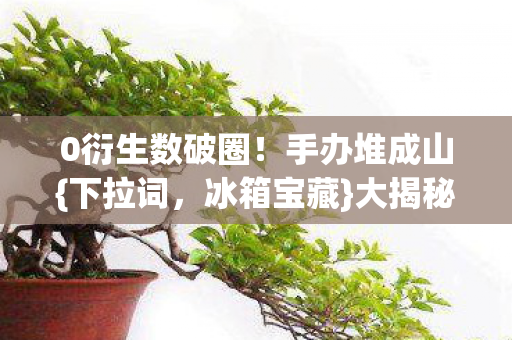0衍生数破圈!手办堆成山{下拉词,冰箱宝藏}大揭秘 0衍生数破圈!手办堆成山{下拉词,冰箱宝藏}大揭秘