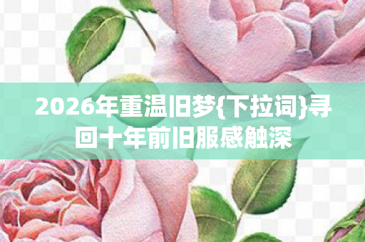 2026年重温旧梦{下拉词}寻回十年前旧服感触深 2026年重温旧梦{下拉词}寻回十年前旧服感触深