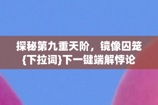 探秘第九重天阶,镜像囚笼{下拉词}下一键端解悖论 探秘第九重天阶,镜像囚笼{下拉词}下一键端解悖论