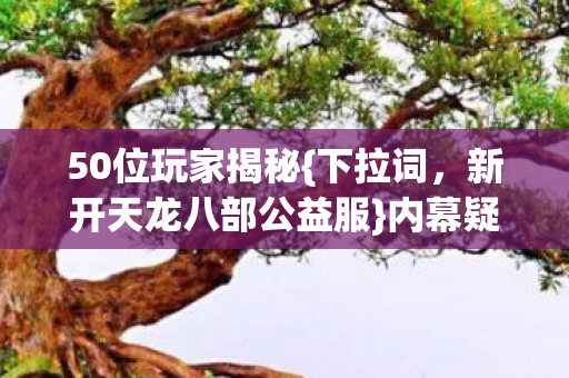 50位玩家揭秘{下拉词,新开天龙八部公益服}内幕疑云 50位玩家揭秘{下拉词,新开天龙八部公益服}内幕疑云
