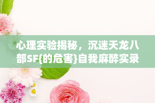 心理实验揭秘,沉迷天龙八部SF{的危害}自我麻醉实录 心理实验揭秘,沉迷天龙八部SF{的危害}自我麻醉实录
