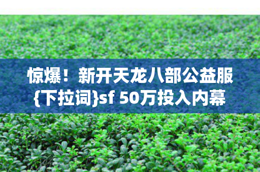 惊爆!新开天龙八部公益服{下拉词}sf 50万投入内幕 惊爆!新开天龙八部公益服{下拉词}sf 50万投入内幕