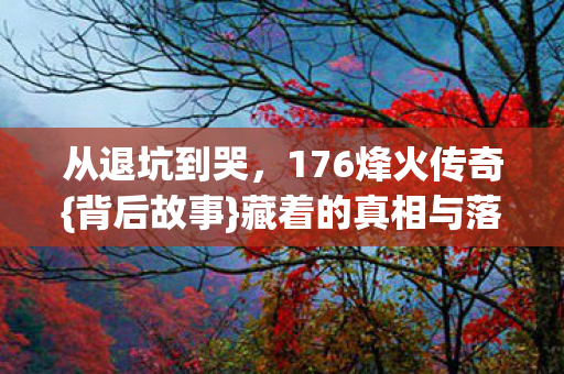 从退坑到哭,176烽火传奇{背后故事}藏着的真相与落差 从退坑到哭,176烽火传奇{背后故事}藏着的真相与落差