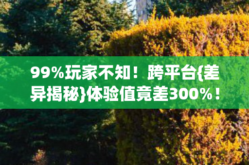 99%玩家不知!跨平台{差异揭秘}体验值竟差300%! 99%玩家不知!跨平台{差异揭秘}体验值竟差300%!
