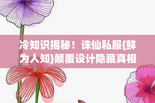 冷知识揭秘!诛仙私服{鲜为人知}颠覆设计隐藏真相! 冷知识揭秘!诛仙私服{鲜为人知}颠覆设计隐藏真相!
