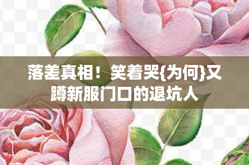 落差真相!笑着哭{为何}又蹲新服门口的退坑人 落差真相!笑着哭{为何}又蹲新服门口的退坑人