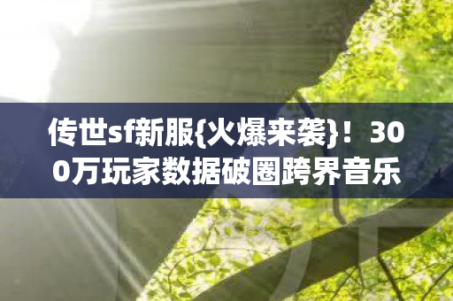 传世sf新服{火爆来袭}！300万玩家数据破圈跨界音乐综艺