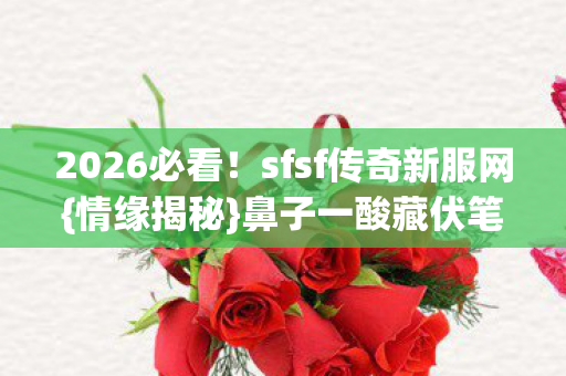 2026必看！sfsf传奇新服网{情缘揭秘}鼻子一酸藏伏笔