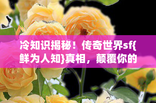 冷知识揭秘!传奇世界sf{鲜为人知}真相,颠覆你的认知! 冷知识揭秘!传奇世界sf{鲜为人知}真相,颠覆你的认知!