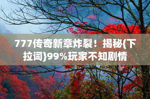 777传奇新章炸裂!揭秘{下拉词}99%玩家不知剧情 777传奇新章炸裂!揭秘{下拉词}99%玩家不知剧情