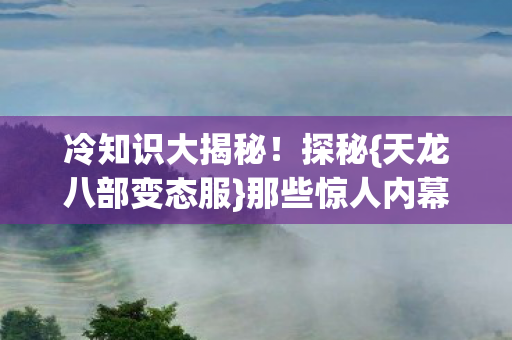 冷知识大揭秘!探秘{天龙八部变态服}那些惊人内幕! 冷知识大揭秘!探秘{天龙八部变态服}那些惊人内幕!