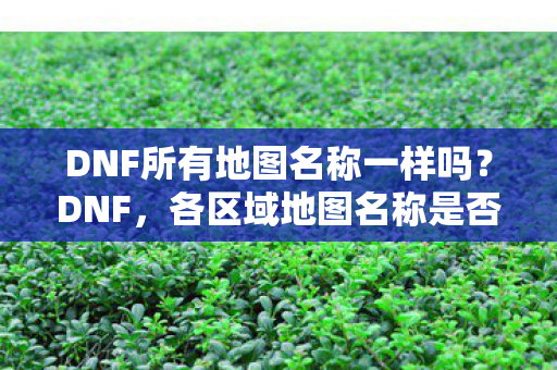 DNF所有地图名称一样吗?DNF,各区域地图名称是否一致? DNF所有地图名称一样吗?DNF,各区域地图名称是否一致?