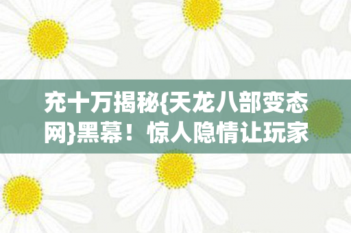 充十万揭秘{天龙八部变态网}黑幕!惊人隐情让玩家震惊 充十万揭秘{天龙八部变态网}黑幕!惊人隐情让玩家震惊