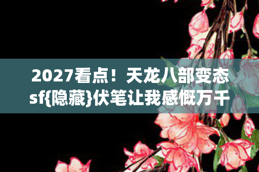 2027看点!天龙八部变态sf{隐藏}伏笔让我感慨万千 2027看点!天龙八部变态sf{隐藏}伏笔让我感慨万千