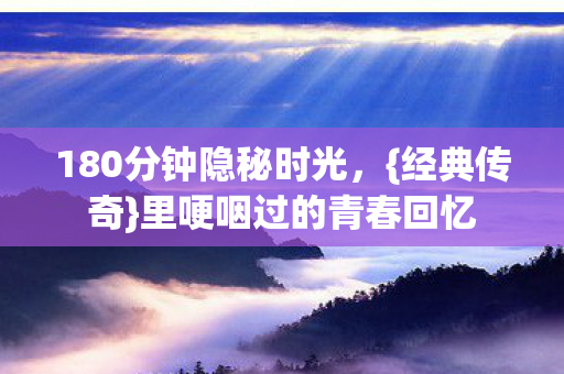 180分钟隐秘时光,{经典传奇}里哽咽过的青春回忆 180分钟隐秘时光,{经典传奇}里哽咽过的青春回忆
