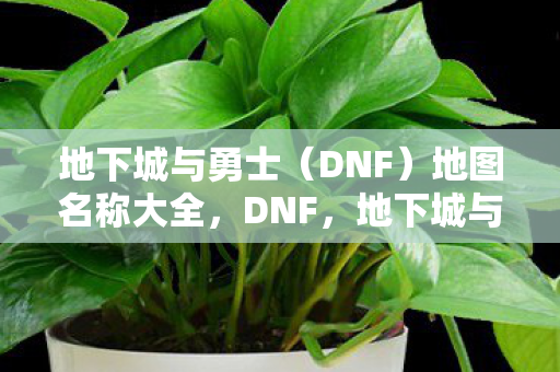 地下城与勇士(DNF)地图名称大全,DNF,地下城与勇士地图名称全览 地下城与勇士(DNF)地图名称大全,DNF,地下城与勇士地图名称全览