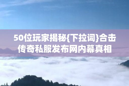 50位玩家揭秘{下拉词}合击传奇私服发布网内幕真相 50位玩家揭秘{下拉词}合击传奇私服发布网内幕真相