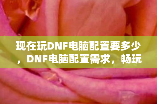 现在玩DNF电脑配置要多少,DNF电脑配置需求,畅玩地下城与勇士的最低和推荐配置 现在玩DNF电脑配置要多少,DNF电脑配置需求,畅玩地下城与勇士的最低和推荐配置