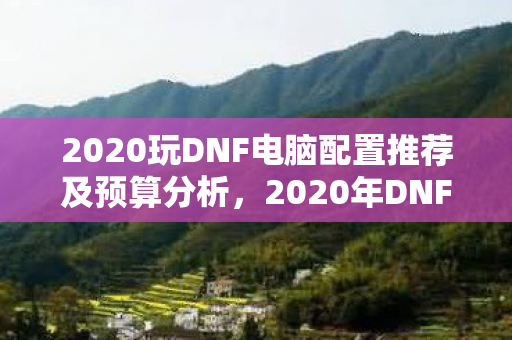 2020玩DNF电脑配置推荐及预算分析,2020年DNF游戏电脑配置推荐及预算分析 2020玩DNF电脑配置推荐及预算分析,2020年DNF游戏电脑配置推荐及预算分析