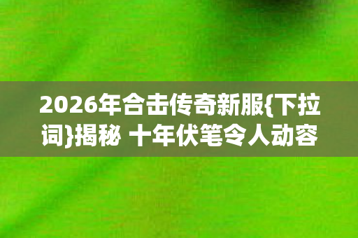 2026年合击传奇新服{下拉词}揭秘 十年伏笔令人动容 2026年合击传奇新服{下拉词}揭秘 十年伏笔令人动容