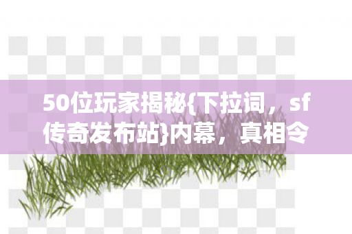 50位玩家揭秘{下拉词,sf传奇发布站}内幕,真相令人咋舌 50位玩家揭秘{下拉词,sf传奇发布站}内幕,真相令人咋舌