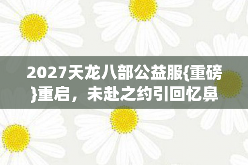 2027天龙八部公益服{重磅}重启,未赴之约引回忆鼻酸 2027天龙八部公益服{重磅}重启,未赴之约引回忆鼻酸