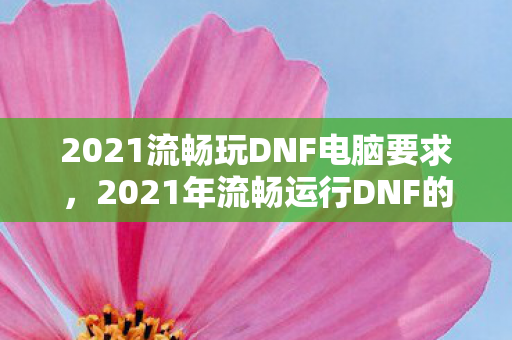 2021流畅玩DNF电脑要求,2021年流畅运行DNF的电脑配置要求 2021流畅玩DNF电脑要求,2021年流畅运行DNF的电脑配置要求