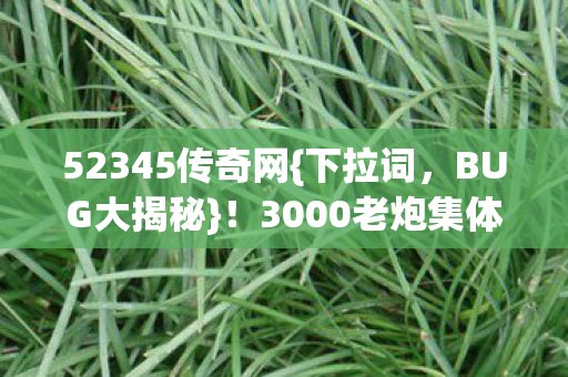 52345传奇网{下拉词,BUG大揭秘}!3000老炮集体吐槽策划脑洞 52345传奇网{下拉词,BUG大揭秘}!3000老炮集体吐槽策划脑洞